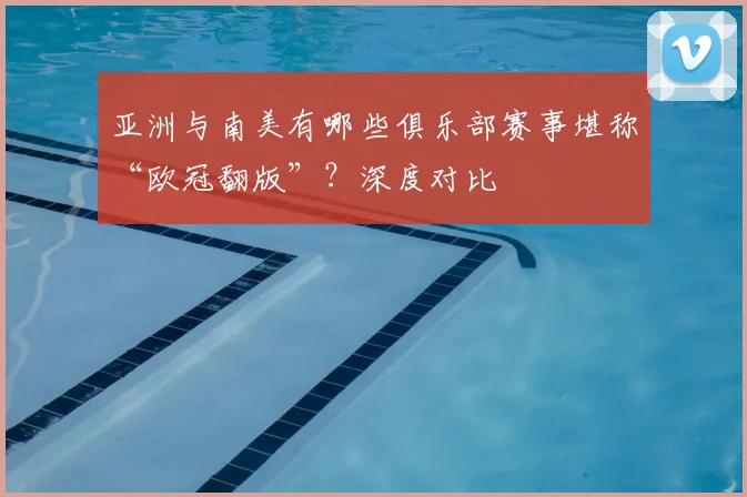 亚洲与南美有哪些俱乐部赛事堪称“欧冠翻版”?深度对比