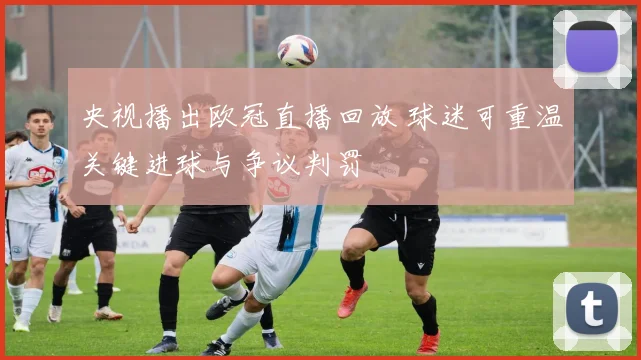 央视播出欧冠直播回放 球迷可重温关键进球与争议判罚