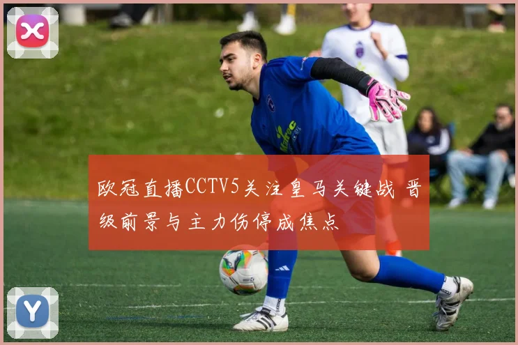 欧冠直播CCTV5关注皇马关键战 晋级前景与主力伤停成焦点