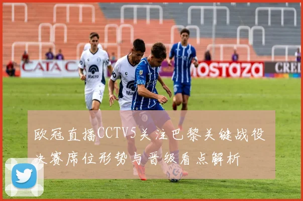 欧冠直播CCTV5关注巴黎关键战役 决赛席位形势与晋级看点解析