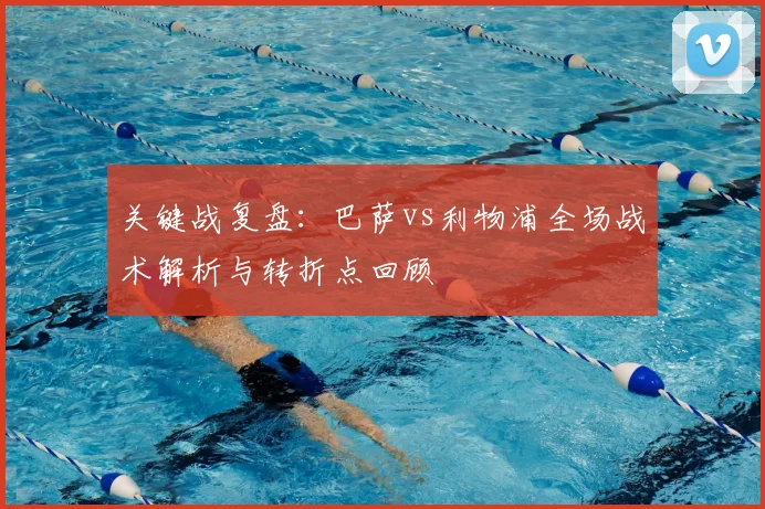 关键战复盘：巴萨vs利物浦全场战术解析与转折点回顾