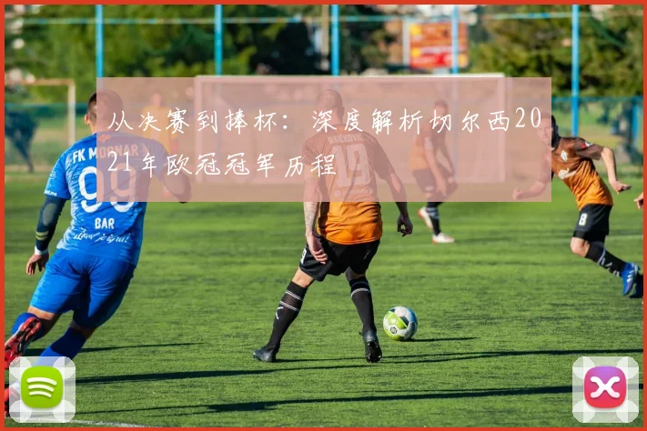 从决赛到捧杯：深度解析切尔西2021年欧冠冠军历程